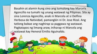 Basahin at alamin kung sino ang tumulong kay Marcela
Agoncillo na tumahi ng unang watawat ng Pilipinas. Sila ay
sina Lorenza Agoncillo, anak ni Marcela at si Delfina
Herbosa de Natividad, pamangkin ni Dr. Jose Rizal. Ang
tatlong babae ang naghirap sa paggawa ng watawat.
Pagkatapos ng limang araw, iniharap ni Marcela ang
watawat kay Heneral Emilio Aguinaldo.
 