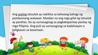 Ang puting tatsulok ay nakikita sa kaliwang bahagi ng
pambansang watawat. Masdan na ang mga gilid ng tatsulok
ay parehas. Ito ay sumasagisag sa pagkakapantay-pantay ng
mga Pilipino. Ang puti ay sumasagisag sa kadalisayan o
kaligtasan sa kasamaan.
 