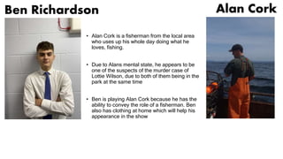Ben Richardson
• Alan Cork is a fisherman from the local area
who uses up his whole day doing what he
loves, fishing.
• Due to Alans mental state, he appears to be
one of the suspects of the murder case of
Lottie Wilson, due to both of them being in the
park at the same time
• Ben is playing Alan Cork because he has the
ability to convey the role of a fisherman. Ben
also has clothing at home which will help his
appearance in the show
Alan Cork
 