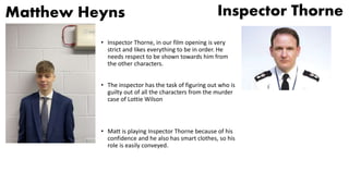 Matthew Heyns
• Inspector Thorne, in our film opening is very
strict and likes everything to be in order. He
needs respect to be shown towards him from
the other characters.
• The inspector has the task of figuring out who is
guilty out of all the characters from the murder
case of Lottie Wilson
• Matt is playing Inspector Thorne because of his
confidence and he also has smart clothes, so his
role is easily conveyed.
Inspector Thorne
 