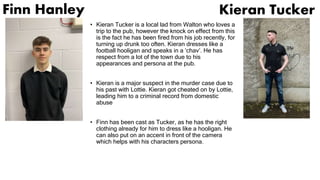 Finn Hanley
• Kieran Tucker is a local lad from Walton who loves a
trip to the pub, however the knock on effect from this
is the fact he has been fired from his job recently, for
turning up drunk too often. Kieran dresses like a
football hooligan and speaks in a ‘chav’. He has
respect from a lot of the town due to his
appearances and persona at the pub.
• Kieran is a major suspect in the murder case due to
his past with Lottie. Kieran got cheated on by Lottie,
leading him to a criminal record from domestic
abuse
• Finn has been cast as Tucker, as he has the right
clothing already for him to dress like a hooligan. He
can also put on an accent in front of the camera
which helps with his characters persona.
Kieran Tucker
 