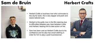Sam de Bruin Herbert Crafts
• Herbert Crafts is business man who commutes to
the city for work. He is very dapper and posh and
wears tailored suits.
• Herbert is the guilty man in the film opening due
to difficulties between pay rises between Lottie
and Herbert, leading him to take action on her.
• Sam has been cast as Herbert Crafts due to his
confidence and he also has smart clothing in
order for him to play a posh businessman.
 