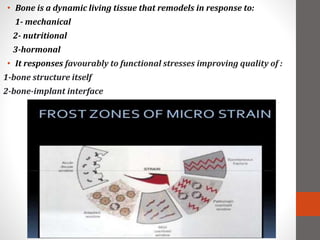 • Bone is a dynamic living tissue that remodels in response to:
1- mechanical
2- nutritional
3-hormonal
• It responses favourably to functional stresses improving quality of :
1-bone structure itself
2-bone-implant interface
 