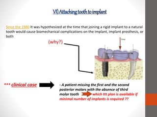 Since the 1980 It was hypothesized at the time that joining a rigid implant to a natural
tooth would cause biomechanical complications on the implant, implant prosthesis, or
both
(why?)
*** clinical case - A patient missing the first and the second
posterior molars with the absence of third
molar tooth which ttt plan is available if
minimal number of implants is required ??
 