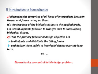 I) Introduction to biomechanics
1) Biomechanics comprises of all kinds of interactions between
tissues and forces acting on them.
It’s the response of the biologic tissues to the applied loads.
>>>Dental implants function to transfer load to surrounding
biological tissues.
2) Thus the primary functional design objective >>>
a- to dissipate and distribute the biting forces
b- and deliver them safely to interfacial tissues over the long
term.
so , ...
 