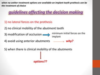 when no onther treatment options are available an implant tooth prothesis can be
the treatment of choice
guidelines affecting the decision making
1) no lateral forces on the prothesis
2) no clinical mobility of the abutment teeth
3) modification of occlusion minimum initial forces on the
implant
4) avoid using anterior abutments why?
5) when there is clinical mobility of the abutments
options??
 