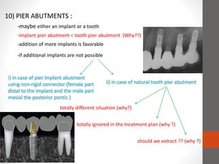 10) PIER ABUTMENTS :
-maybe either an implant or a tooth
-implant pier abutment < tooth pier abutment (Why??)
-addition of more implants is favorable
-if additional implants are not possible
i) in case of pier implant abutment
using non-rigid connector (female part
distal to the implant and the male part
mesial the posterior pontic )
ii) in case of natural tooth pier abutment
totally different situation (why?)
totally ignored in the treatment plan (why ?)
should we extract ?? (why ?)
 