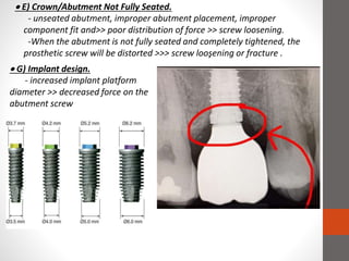  E) Crown/Abutment Not Fully Seated.
- unseated abutment, improper abutment placement, improper
component fit and>> poor distribution of force >> screw loosening.
-When the abutment is not fully seated and completely tightened, the
prosthetic screw will be distorted >>> screw looşening or fracture .
 G) Implant design.
- increased implant platform
diameter >> decreased force on the
abutment screw
 