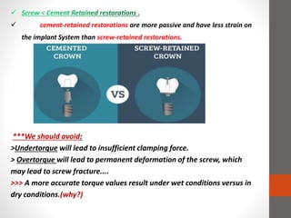  cement-retained restorations are more passive and have less strain on
the implant System than screw-retained restorations.
***We should avoid:
>Undertorque will lead to insufficient clamping force.
> Overtorque will lead to permanent deformation of the screw, which
may lead to screw fracture....
>>> A more accurate torque values result under wet conditions versus in
dry conditions.(why?)
 