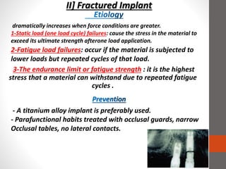 II] Fractured Implant
3-The endurance limit or fatigue strength : it is the highest
stress that a material can withstand due to repeated fatigue
cycles .
- A titanium alloy implant is preferably used.
- Parafunctional habits treated with occlusal guards, narrow
Occlusal tables, no lateral contacts.
dramatically increases when force conditions are greater.
1-Static load (one load cycle) failures: cause the stress in the material to
exceed its ultimate strength afterone load application.
2-Fatigue load failures: occur if the material is subjected to
lower loads but repeated cycles of that load.
 