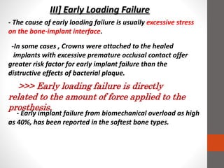 III] Early Loading Failure
- Early implant failure from biomechanical overload as high
as 40%, has been reported in the softest bone types.
- The cause of early loading failure is usually excessive stress
on the bone-implant interface.
-In some cases , Crowns were attached to the healed
implants with excessive premature occlusal contact offer
greater risk factor for early implant failure than the
distructive effects of bacterial plaque.
>>> Early loading failure is directly
related to the amount of force applied to the
prosthesis.
 