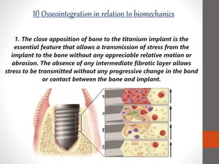 1. The close apposition of bone to the titanium implant is the
essential feature that allows a transmission of stress from the
implant to the bone without any appreciable relative motion or
abrasion. The absence of any intermediate fibrotic layer allows
stress to be transmitted without any progressive change in the bond
or contact between the bone and implant.
II) Osseointegration in relation to biomechanics
 