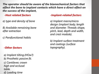 The operator should be aware of the biomechanical factors that
affect the bone to implant contacts which have a direct effect on
the success of the implant,
a) type and density of bone
B) Available remaining bone
after extraction
c) Parafunctional habits
-Other factors
a) Implant tilting.(HOw?)
b) Prosthetic passive fit.
a) Implant macro/micro
design (implant body, length
and diameter. Threads shape,
pitch, lead, depth and width,
and crest module).
b) Implant surface treatment
and coatings (surface
topography).
c) Cantilever, crown
high and occlusal
table.
d) Loading time
-Implant-related factors-Host related factors
 