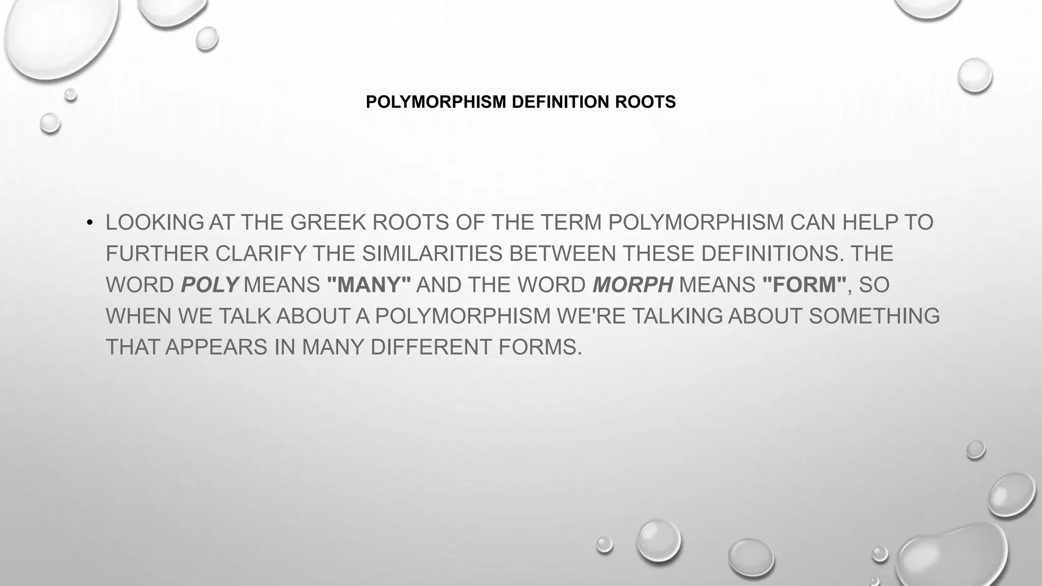 POLYMORPHISM DEFINITION ROOTS
• LOOKING AT THE GREEK ROOTS OF THE TERM POLYMORPHISM CAN HELP TO
FURTHER CLARIFY THE SIMILARITIES BETWEEN THESE DEFINITIONS. THE
WORD POLY MEANS "MANY" AND THE WORD MORPH MEANS "FORM", SO
WHEN WE TALK ABOUT A POLYMORPHISM WE'RE TALKING ABOUT SOMETHING
THAT APPEARS IN MANY DIFFERENT FORMS.
 