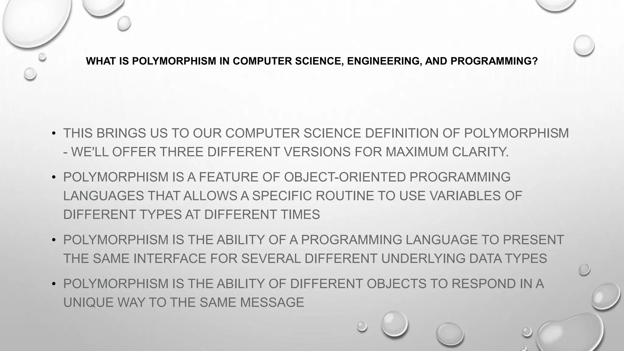 WHAT IS POLYMORPHISM IN COMPUTER SCIENCE, ENGINEERING, AND PROGRAMMING?
• THIS BRINGS US TO OUR COMPUTER SCIENCE DEFINITION OF POLYMORPHISM
- WE'LL OFFER THREE DIFFERENT VERSIONS FOR MAXIMUM CLARITY.
• POLYMORPHISM IS A FEATURE OF OBJECT-ORIENTED PROGRAMMING
LANGUAGES THAT ALLOWS A SPECIFIC ROUTINE TO USE VARIABLES OF
DIFFERENT TYPES AT DIFFERENT TIMES
• POLYMORPHISM IS THE ABILITY OF A PROGRAMMING LANGUAGE TO PRESENT
THE SAME INTERFACE FOR SEVERAL DIFFERENT UNDERLYING DATA TYPES
• POLYMORPHISM IS THE ABILITY OF DIFFERENT OBJECTS TO RESPOND IN A
UNIQUE WAY TO THE SAME MESSAGE
 