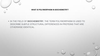 WHAT IS POLYMORPHISM IN BIOCHEMISTRY?
• IN THE FIELD OF BIOCHEMISTRY, THE TERM POLYMORPHISM IS USED TO
DESCRIBE SUBTLE STRUCTURAL DIFFERENCES IN PROTEINS THAT ARE
OTHERWISE IDENTICAL.
 