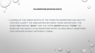 POLYMORPHISM DEFINITION ROOTS
• LOOKING AT THE GREEK ROOTS OF THE TERM POLYMORPHISM CAN HELP TO
FURTHER CLARIFY THE SIMILARITIES BETWEEN THESE DEFINITIONS. THE
WORD POLY MEANS "MANY" AND THE WORD MORPH MEANS "FORM", SO
WHEN WE TALK ABOUT A POLYMORPHISM WE'RE TALKING ABOUT SOMETHING
THAT APPEARS IN MANY DIFFERENT FORMS.
 
