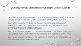 WHAT IS POLYMORPHISM IN COMPUTER SCIENCE, ENGINEERING, AND PROGRAMMING?
• THIS BRINGS US TO OUR COMPUTER SCIENCE DEFINITION OF POLYMORPHISM
- WE'LL OFFER THREE DIFFERENT VERSIONS FOR MAXIMUM CLARITY.
• POLYMORPHISM IS A FEATURE OF OBJECT-ORIENTED PROGRAMMING
LANGUAGES THAT ALLOWS A SPECIFIC ROUTINE TO USE VARIABLES OF
DIFFERENT TYPES AT DIFFERENT TIMES
• POLYMORPHISM IS THE ABILITY OF A PROGRAMMING LANGUAGE TO PRESENT
THE SAME INTERFACE FOR SEVERAL DIFFERENT UNDERLYING DATA TYPES
• POLYMORPHISM IS THE ABILITY OF DIFFERENT OBJECTS TO RESPOND IN A
UNIQUE WAY TO THE SAME MESSAGE
 