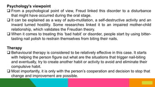 Psychology's viewpoint
 From a psychological point of view, Freud linked this disorder to a disturbance
that might have occurred during the oral stage.
 It can be explained as a way of auto-mutilation, a self-destructive activity and an
inward turned hostility. Some researches linked it to an impaired mother-child
relationship, which validates the Freudian theory.
 When it comes to treating this ‘bad habit’ or disorder, people start by using bitter-
tasting nail polish to restrain themselves from biting their nails.
Therapy
 Behavioural therapy is considered to be relatively effective in this case. It starts
with helping the person figure out what are the situations that trigger nail-biting
and eventually, try to create another habit or activity to avoid and eliminate their
compulsive habit.
 Most importantly, it is only with the person’s cooperation and decision to stop that
change and improvement are possible.
 