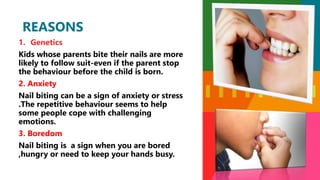 1. Genetics
Kids whose parents bite their nails are more
likely to follow suit-even if the parent stop
the behaviour before the child is born.
2. Anxiety
Nail biting can be a sign of anxiety or stress
.The repetitive behaviour seems to help
some people cope with challenging
emotions.
3. Boredom
Nail biting is a sign when you are bored
,hungry or need to keep your hands busy.
REASONS
 