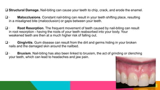  Structural Damage. Nail-biting can cause your teeth to chip, crack, and erode the enamel.
 · Malocclusions. Constant nail-biting can result in your teeth shifting place, resulting
in a misaligned bite (malocclusion) or gaps between your teeth.
 · Root Resorption. The frequent movement of teeth caused by nail-biting can result
in root resorption - having the roots of your teeth reabsorbed into your body. Your
weakened teeth are then at a much higher risk of falling out.
 · Gingivitis. Gum disease can result from the dirt and germs hiding in your broken
nails and the damaged skin around the nailbed.
 · Bruxism. Nail-biting has also been linked to bruxism, the act of grinding or clenching
your teeth, which can lead to headaches and jaw pain.
 