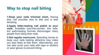 1.Keep your nails trimmed short. Having
less nail provides less to bite and is less
tempting.
2.Apply bitter-tasting nail polish to your
nails. Available over-the-counter, this safe,
but awful-tasting formula discourages many
people from biting their nails.
3.Get regular manicures. Spending money to
keep your nails looking attractive may make
you less likely to bite them. Alternatively, you
can also cover your nails with tape or stickers
or wear gloves to prevent biting.
Way to stop nail biting
 