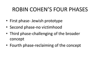 ROBIN COHEN’S FOUR PHASES
• First phase- Jewish prototype
• Second phase-no victimhood
• Third phase-challenging of the broader
concept
• Fourth phase-reclaiming of the concept
 