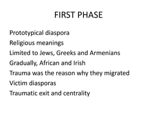 FIRST PHASE
Prototypical diaspora
Religious meanings
Limited to Jews, Greeks and Armenians
Gradually, African and Irish
Trauma was the reason why they migrated
Victim diasporas
Traumatic exit and centrality
 