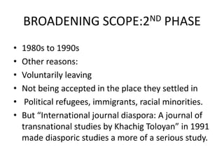BROADENING SCOPE:2ND PHASE
• 1980s to 1990s
• Other reasons:
• Voluntarily leaving
• Not being accepted in the place they settled in
• Political refugees, immigrants, racial minorities.
• But “International journal diaspora: A journal of
transnational studies by Khachig Toloyan” in 1991
made diasporic studies a more of a serious study.
 