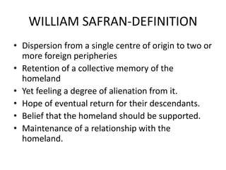 WILLIAM SAFRAN-DEFINITION
• Dispersion from a single centre of origin to two or
more foreign peripheries
• Retention of a collective memory of the
homeland
• Yet feeling a degree of alienation from it.
• Hope of eventual return for their descendants.
• Belief that the homeland should be supported.
• Maintenance of a relationship with the
homeland.
 