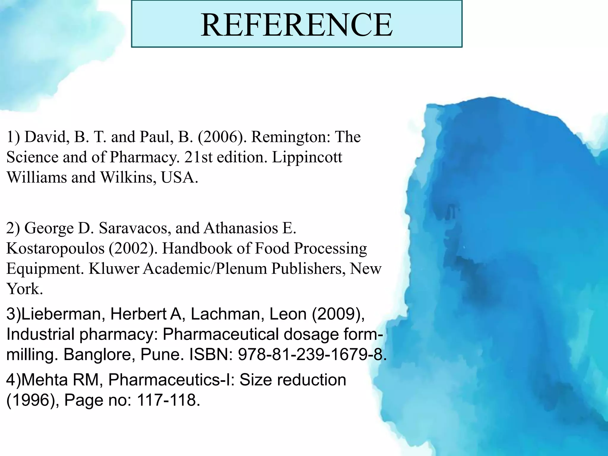 REFERENCE
1) David, B. T. and Paul, B. (2006). Remington: The
Science and of Pharmacy. 21st edition. Lippincott
Williams and Wilkins, USA.
2) George D. Saravacos, and Athanasios E.
Kostaropoulos (2002). Handbook of Food Processing
Equipment. Kluwer Academic/Plenum Publishers, New
York.
3)Lieberman, Herbert A, Lachman, Leon (2009),
Industrial pharmacy: Pharmaceutical dosage form-
milling. Banglore, Pune. ISBN: 978-81-239-1679-8.
4)Mehta RM, Pharmaceutics-I: Size reduction
(1996), Page no: 117-118.
 
