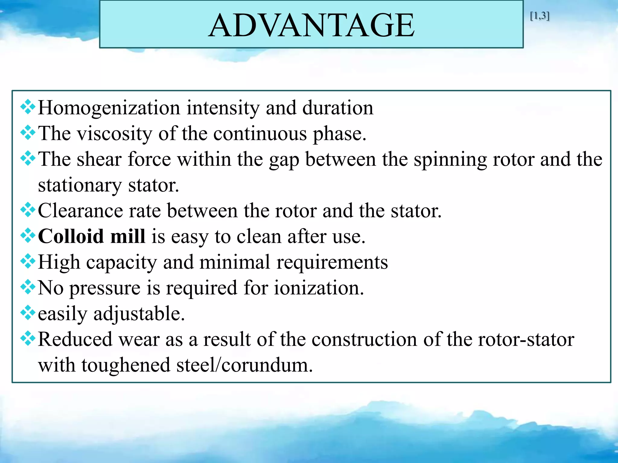 ADVANTAGE
Homogenization intensity and duration
The viscosity of the continuous phase.
The shear force within the gap between the spinning rotor and the
stationary stator.
Clearance rate between the rotor and the stator.
Colloid mill is easy to clean after use.
High capacity and minimal requirements
No pressure is required for ionization.
easily adjustable.
Reduced wear as a result of the construction of the rotor-stator
with toughened steel/corundum.
[1,3]
 