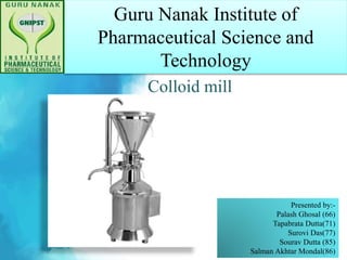 Guru Nanak Institute of
Pharmaceutical Science and
Technology
Colloid mill
Presented by:-
Palash Ghosal (66)
Tapabrata Dutta(71)
Surovi Das(77)
Sourav Dutta (85)
Salman Akhtar Mondal(86)
 