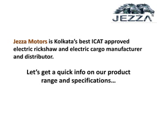 Jezza Motors is Kolkata’s best ICAT approved
electric rickshaw and electric cargo manufacturer
and distributor.
Let’s get a quick info on our product
range and specifications…
 
