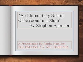 “An Elementary School
Classroom in a Slum”
By Stephen Spender
A Presentation By Amrita Nath Sen
PGT ENGLISH, K.V. NO.1 BARIPADA
 