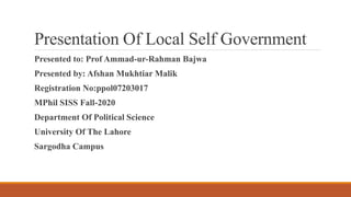 Presentation Of Local Self Government
Presented to: Prof Ammad-ur-Rahman Bajwa
Presented by: Afshan Mukhtiar Malik
Registration No:ppol07203017
MPhil SISS Fall-2020
Department Of Political Science
University Of The Lahore
Sargodha Campus
 