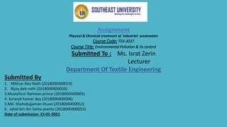 Assignment
Physical & Chemical treatment of Industrial wastewater
Course Code: TEX-3037
Course Title: Environmental Pollution & its control
Submitted To : Ms. Israt Zerin
Lecturer
Department Of Textile Engineering
Submitted By
1. Mithun Dev Nath (2018000400019)
2. Bijoy deb nath (2018000400020)
3.Mustafizur Rahman prince (2018000400005)
4. Soranjit kumar dey (2018000400006)
5.Md. Shohidujjaman shuvo (2018000400012)
6. Jahid bin ibn Sinha pranto (2018000400053)
Date of submission: 15-01-2021
 