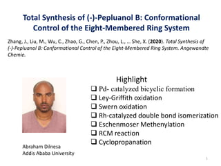 Total Synthesis of (-)-Pepluanol B: Conformational
Control of the Eight-Membered Ring System
Highlight
 Pd- catalyzed bicyclic formation
 Ley-Griffith oxidation
 Swern oxidation
 Rh-catalyzed double bond isomerization
 Eschenmoser Methenylation
 RCM reaction
 Cyclopropanation
Zhang, J., Liu, M., Wu, C., Zhao, G., Chen, P., Zhou, L., … She, X. (2020). Total Synthesis of
(‐)‐Pepluanol B: Conformational Control of the Eight‐Membered Ring System. Angewandte
Chemie.
1
Abraham Dilnesa
Addis Ababa University
 