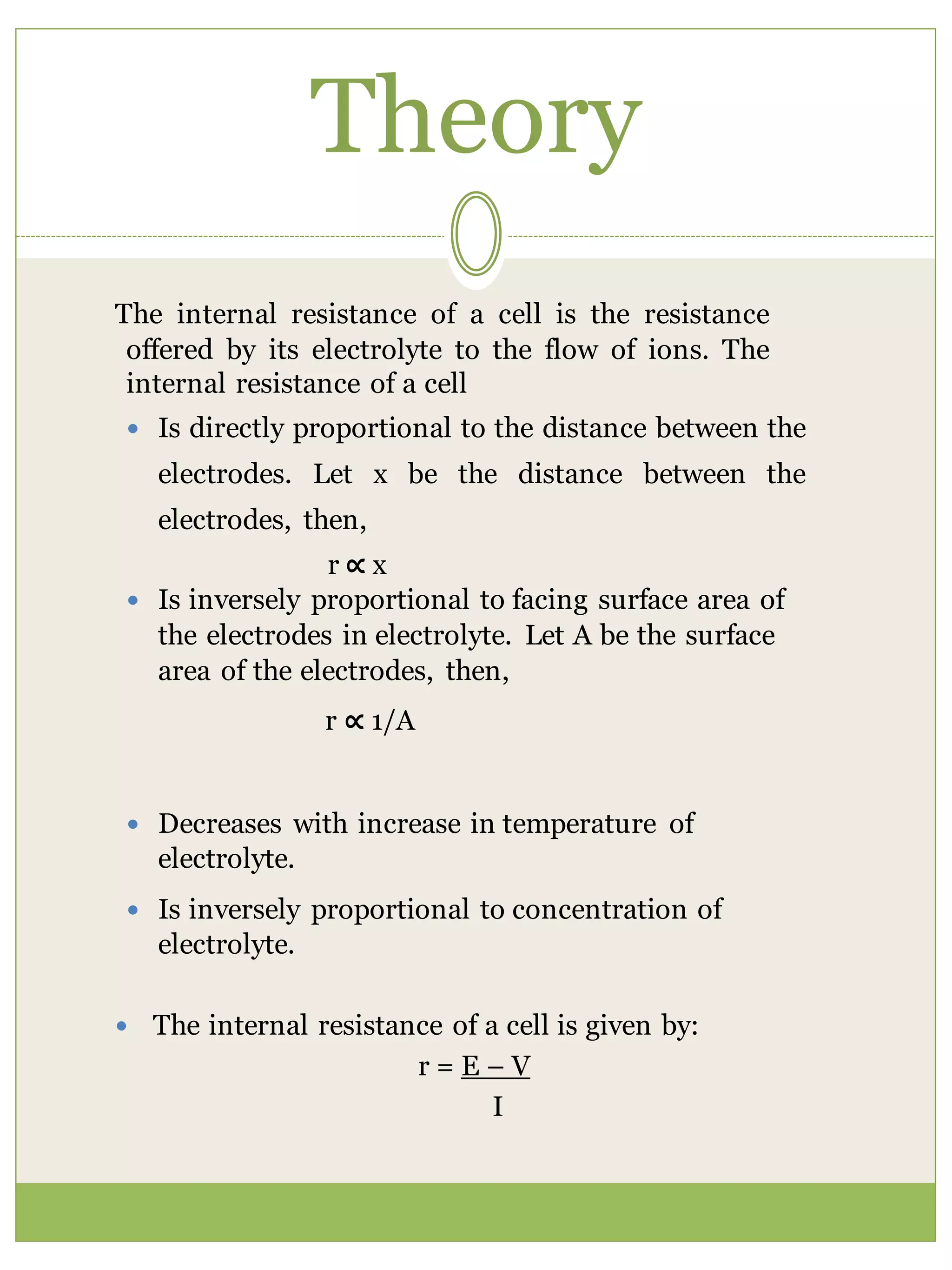 Theory
The internal resistance of a cell is the resistance
offered by its electrolyte to the flow of ions. The
internal resistance of a cell
 Is directly proportional to the distance between the
electrodes. Let x be the distance between the
electrodes, then,
r ∝ x
 Is inversely proportional to facing surface area of
the electrodes in electrolyte. Let A be the surface
area of the electrodes, then,
r ∝ 1/A
 Decreases with increase in temperature of
electrolyte.
 Is inversely proportional to concentration of
electrolyte.
 The internal resistance of a cell is given by:
r = E – V
I
 