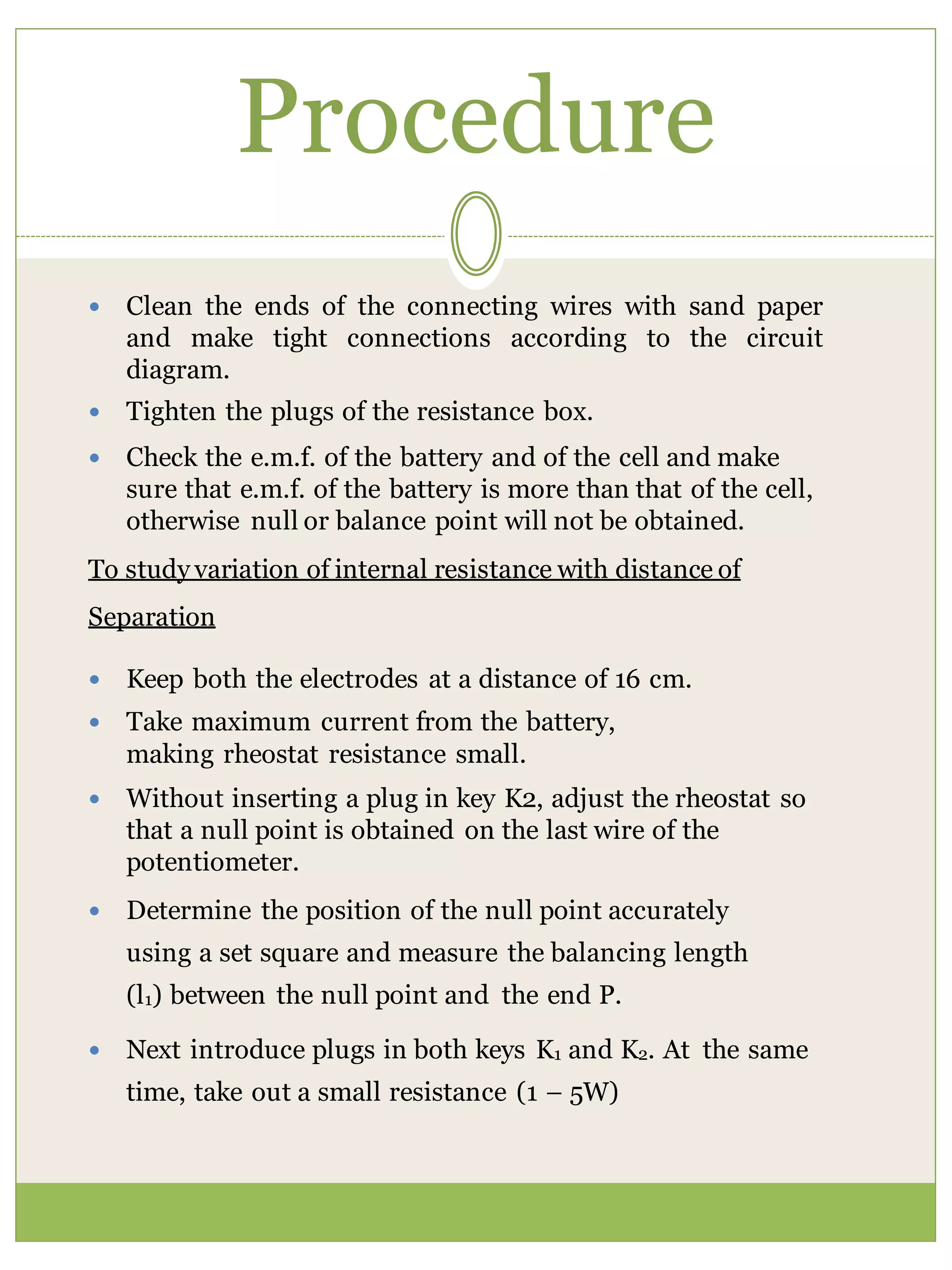 Procedure
 Clean the ends of the connecting wires with sand paper
and make tight connections according to the circuit
diagram.
 Tighten the plugs of the resistance box.
 Check the e.m.f. of the battery and of the cell and make
sure that e.m.f. of the battery is more than that of the cell,
otherwise null or balance point will not be obtained.
To study variation of internal resistance with distance of
Separation
 Keep both the electrodes at a distance of 16 cm.
 Take maximum current from the battery,
making rheostat resistance small.
 Without inserting a plug in key K2, adjust the rheostat so
that a null point is obtained on the last wire of the
potentiometer.
 Determine the position of the null point accurately
using a set square and measure the balancing length
(l1) between the null point and the end P.
 Next introduce plugs in both keys K1 and K2. At the same
time, take out a small resistance (1 – 5W)
 