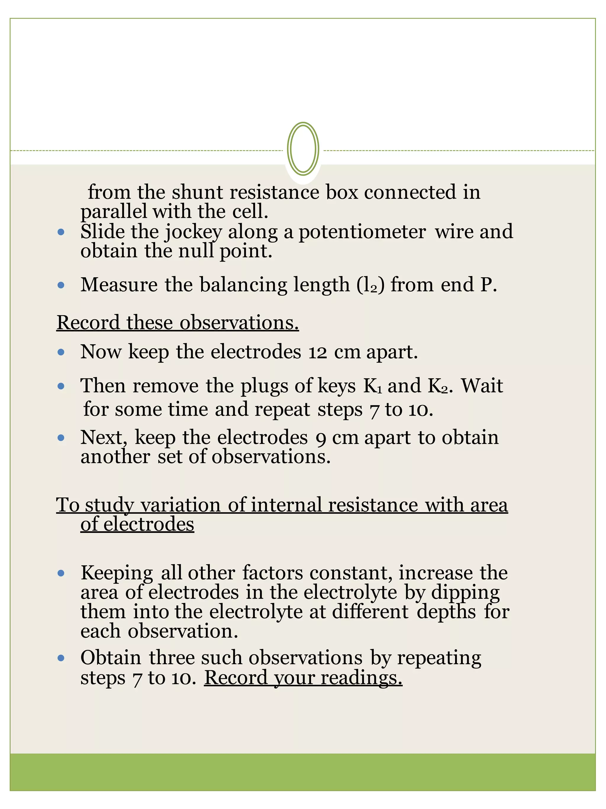 from the shunt resistance box connected in
parallel with the cell.
 Slide the jockey along a potentiometer wire and
obtain the null point.
 Measure the balancing length (l2) from end P.
Record these observations.
 Now keep the electrodes 12 cm apart.
 Then remove the plugs of keys K1 and K2. Wait
for some time and repeat steps 7 to 10.
 Next, keep the electrodes 9 cm apart to obtain
another set of observations.
To study variation of internal resistance with area
of electrodes
 Keeping all other factors constant, increase the
area of electrodes in the electrolyte by dipping
them into the electrolyte at different depths for
each observation.
 Obtain three such observations by repeating
steps 7 to 10. Record your readings.
 