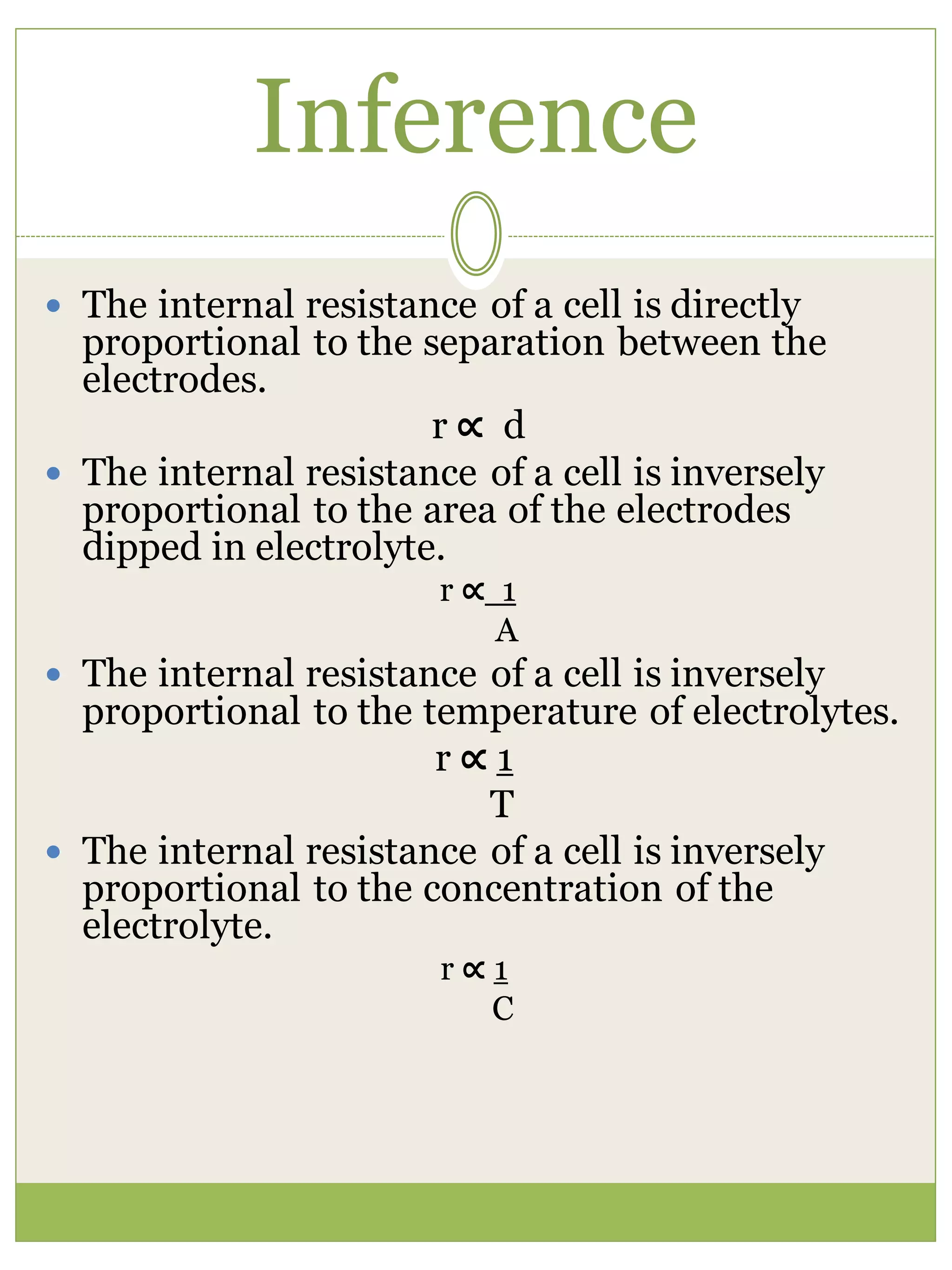 Inference
 The internal resistance of a cell is directly
proportional to the separation between the
electrodes.
r ∝ d
 The internal resistance of a cell is inversely
proportional to the area of the electrodes
dipped in electrolyte.
r ∝ 1
A
 The internal resistance of a cell is inversely
proportional to the temperature of electrolytes.
r ∝ 1
T
 The internal resistance of a cell is inversely
proportional to the concentration of the
electrolyte.
r ∝ 1
C
 