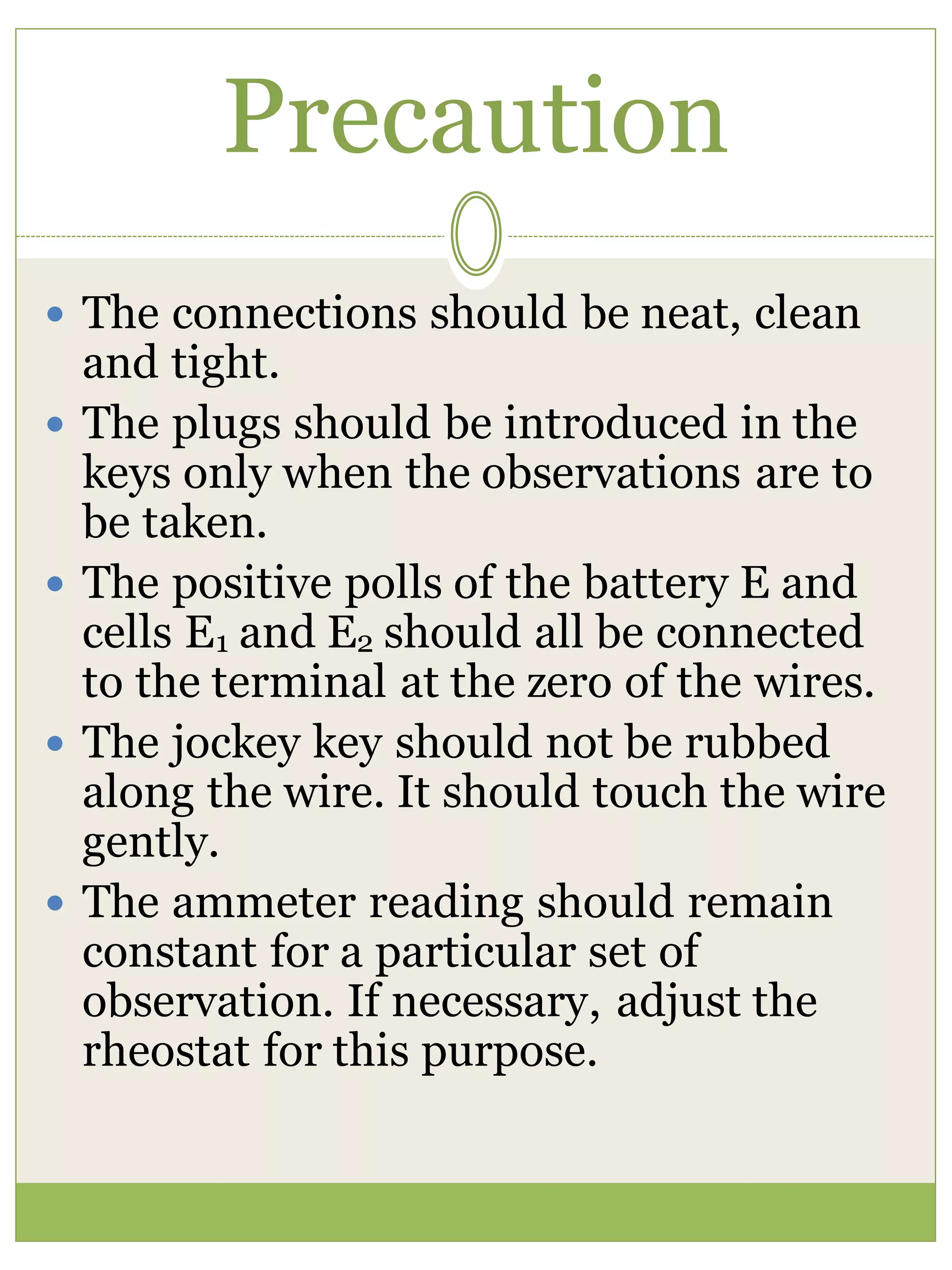 Precaution
 The connections should be neat, clean
and tight.
 The plugs should be introduced in the
keys only when the observations are to
be taken.
 The positive polls of the battery E and
cells E1 and E2 should all be connected
to the terminal at the zero of the wires.
 The jockey key should not be rubbed
along the wire. It should touch the wire
gently.
 The ammeter reading should remain
constant for a particular set of
observation. If necessary, adjust the
rheostat for this purpose.
 