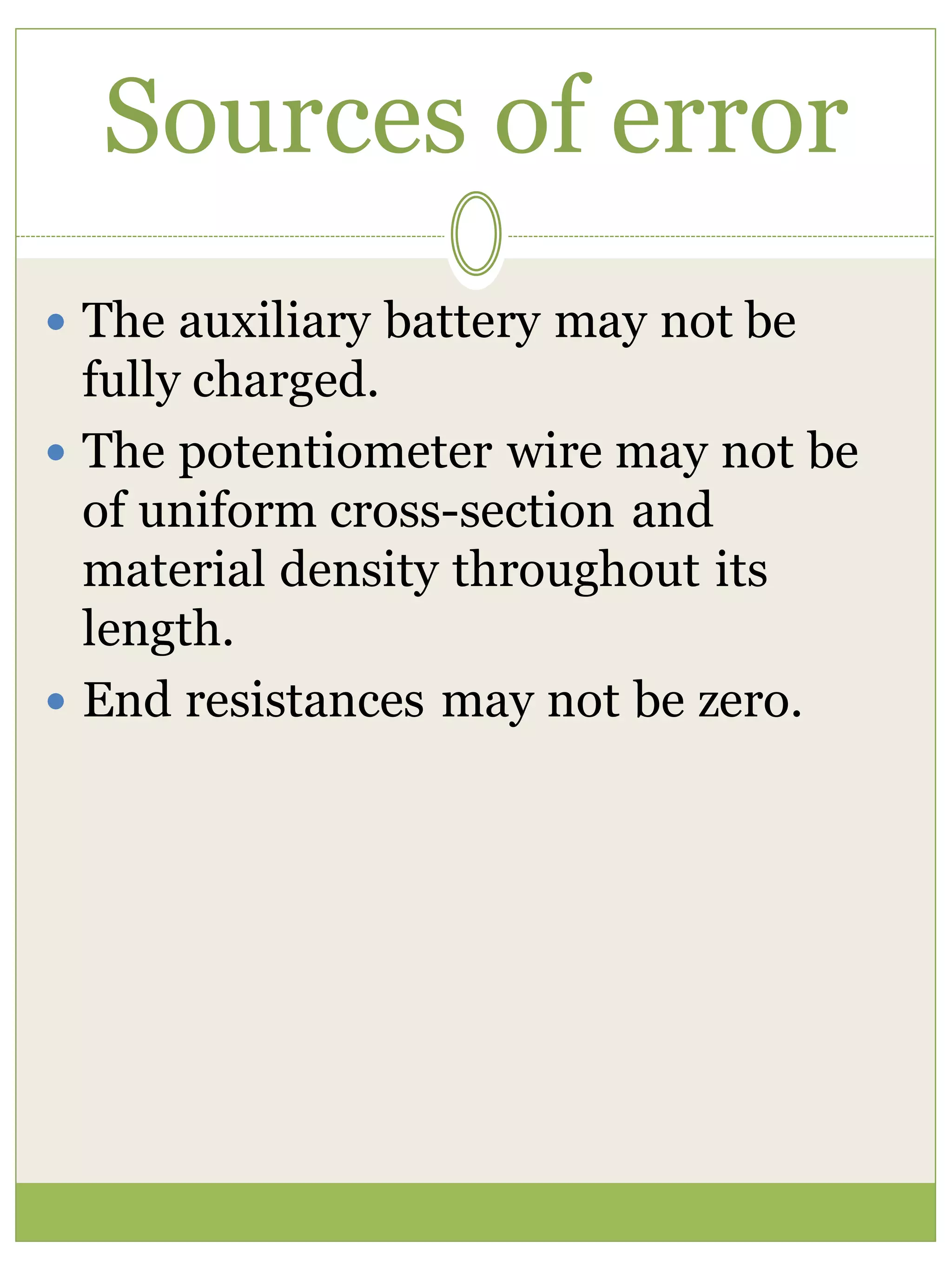 Sources of error
 The auxiliary battery may not be
fully charged.
 The potentiometer wire may not be
of uniform cross-section and
material density throughout its
length.
 End resistances may not be zero.
 