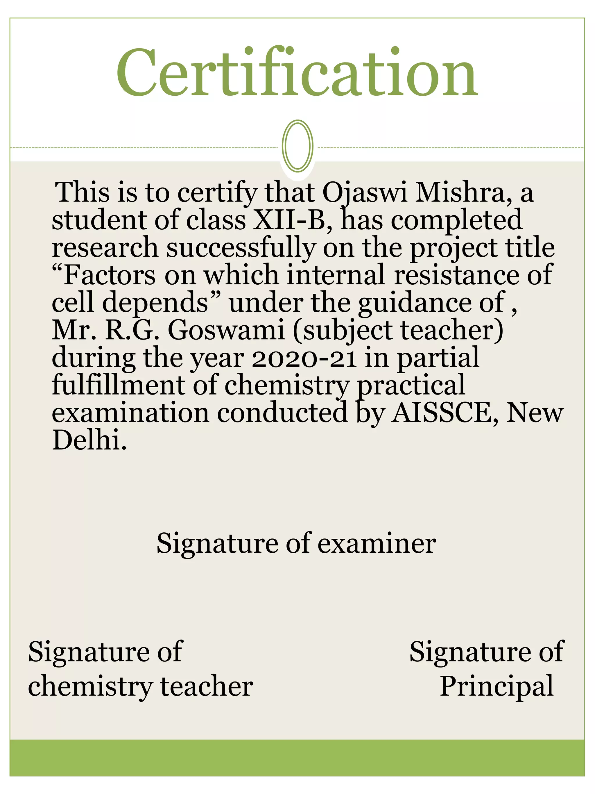 Certification
This is to certify that Ojaswi Mishra, a
student of class XII-B, has completed
research successfully on the project title
“Factors on which internal resistance of
cell depends” under the guidance of ,
Mr. R.G. Goswami (subject teacher)
during the year 2020-21 in partial
fulfillment of chemistry practical
examination conducted by AISSCE, New
Delhi.
Signature of examiner
Signature of Signature of
chemistry teacher Principal
 
