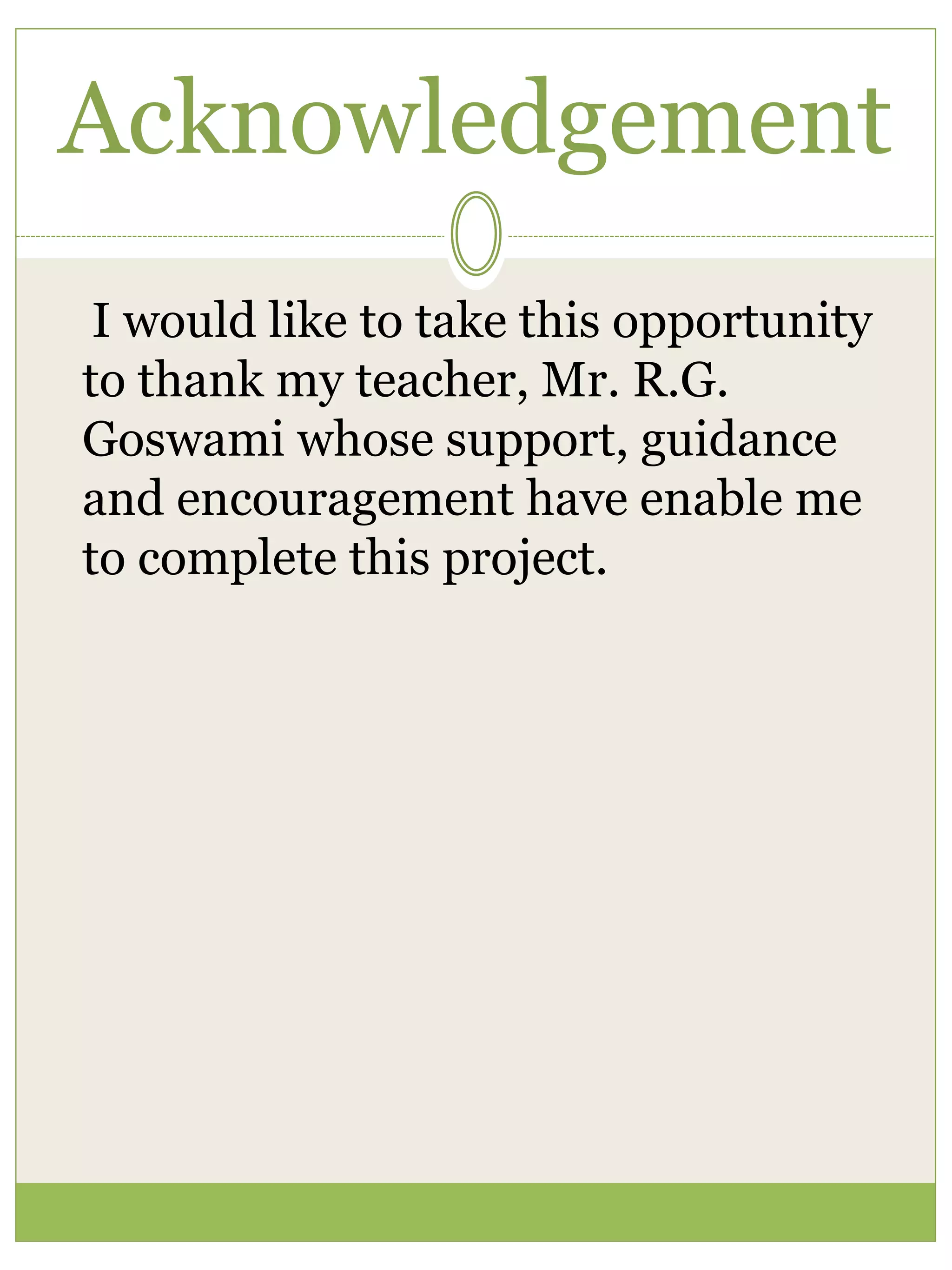 Acknowledgement
I would like to take this opportunity
to thank my teacher, Mr. R.G.
Goswami whose support, guidance
and encouragement have enable me
to complete this project.
 