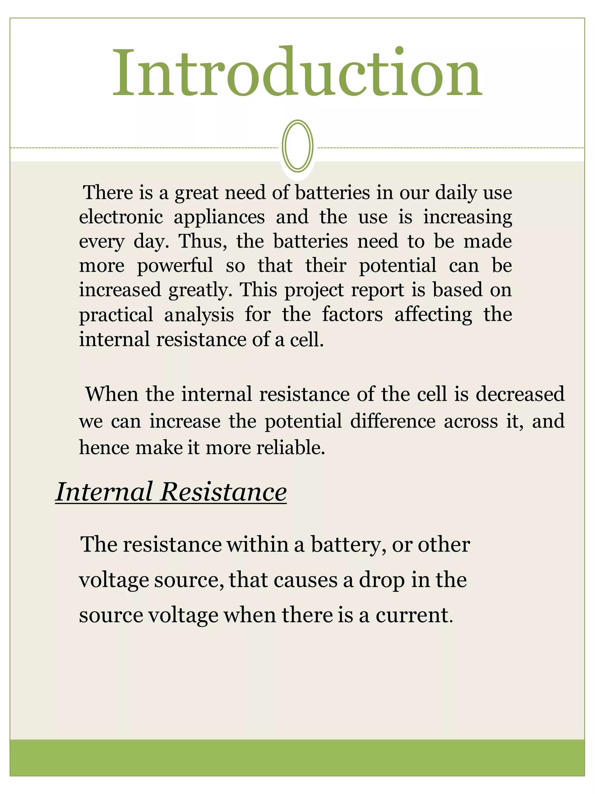 Introduction
There is a great need of batteries in our daily use
electronic appliances and the use is increasing
every day. Thus, the batteries need to be made
more powerful so that their potential can be
increased greatly. This project report is based on
practical analysis for the factors affecting the
internal resistance of a cell.
When the internal resistance of the cell is decreased
we can increase the potential difference across it, and
hence make it more reliable.
Internal Resistance
The resistance within a battery, or other
voltage source, that causes a drop in the
source voltage when there is a current.
 
