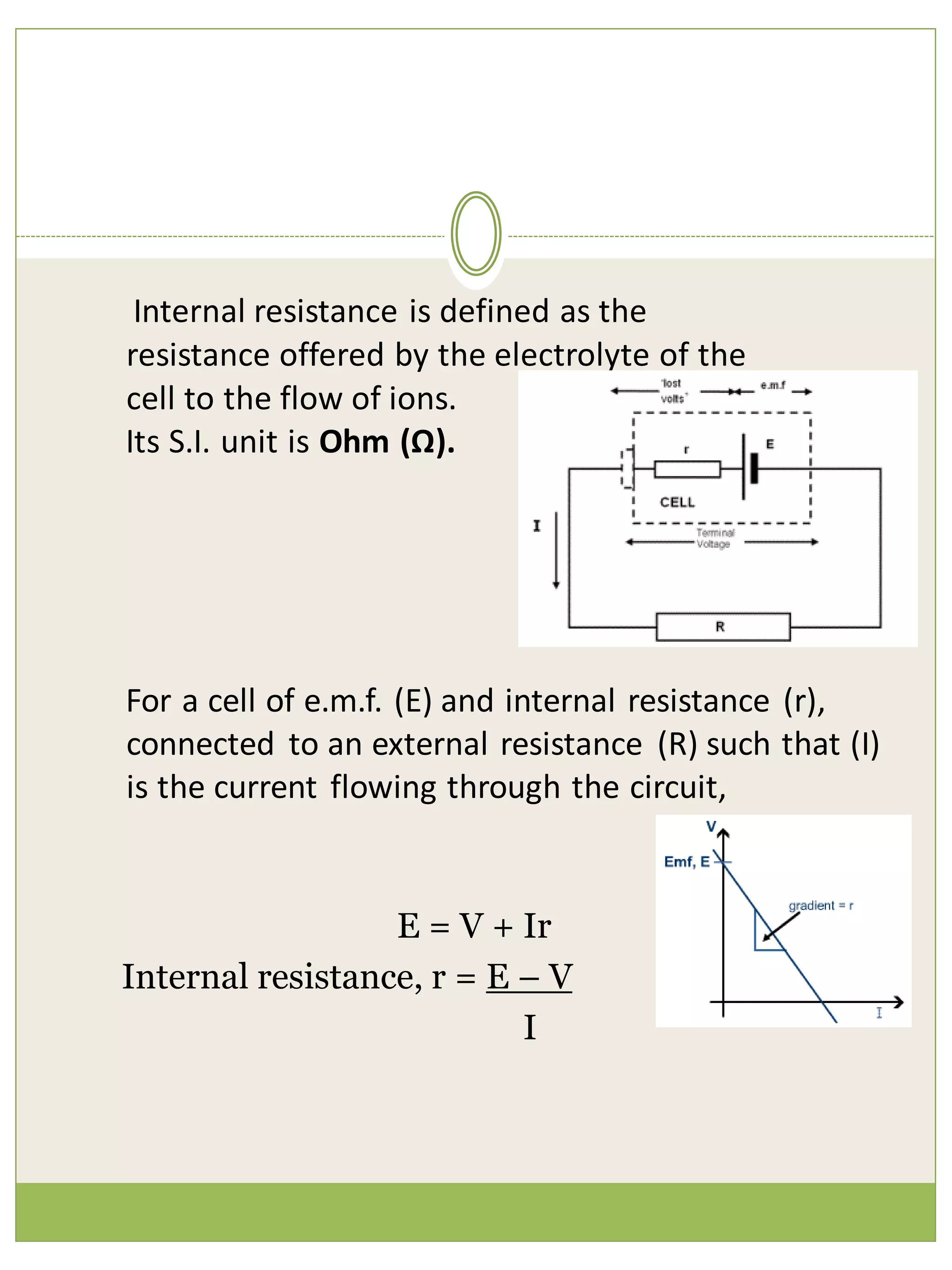 Internal resistance is defined as the
resistance offered by the electrolyte of the
cell to the flow of ions.
Its S.I. unit is Ohm (Ω).
For a cell of e.m.f. (E) and internal resistance (r),
connected to an external resistance (R) such that (I)
is the current flowing through the circuit,
E = V + Ir
Internal resistance, r = E – V
I
 