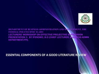 DEPARTMENT OF BUSINESS ADMINISTRATION AND MANAGEMENT, THE
FEDERAL POLYTECHNIC ILARO
LECTURERS’ WORKSHOP ON EFFECTIVE PROJECTIVE SUPERVISION
PRESENTATION 3: BY IFENOWO, B.O (CHIEF LECTURER, BUSINESS ADMIN
DEPARTMENT,FPI).
ESSENTIAL COMPONENTS OF A GOOD LITERATURE REVIEW
 