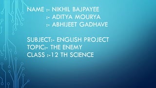 NAME :- NIKHIL BAJPAYEE
:- ADITYA MOURYA
:- ABHIJEET GADHAVE
SUBJECT:- ENGLISH PROJECT
TOPIC:- THE ENEMY
CLASS :-12 TH SCIENCE
 